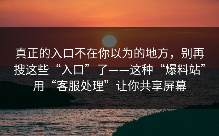 真正的入口不在你以为的地方，别再搜这些“入口”了——这种“爆料站”用“客服处理”让你共享屏幕
