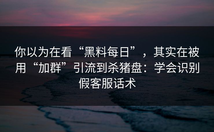 你以为在看“黑料每日”，其实在被用“加群”引流到杀猪盘：学会识别假客服话术