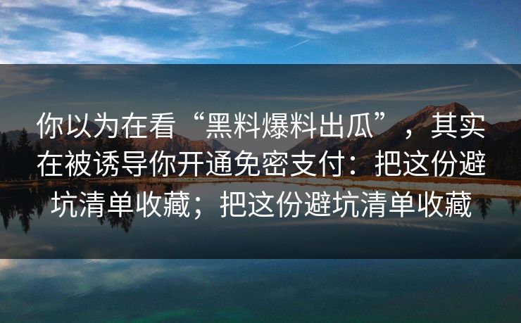 你以为在看“黑料爆料出瓜”，其实在被诱导你开通免密支付：把这份避坑清单收藏；把这份避坑清单收藏