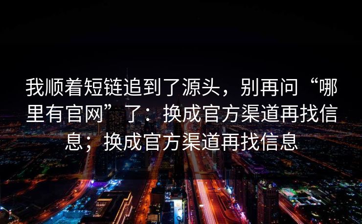 我顺着短链追到了源头，别再问“哪里有官网”了：换成官方渠道再找信息；换成官方渠道再找信息