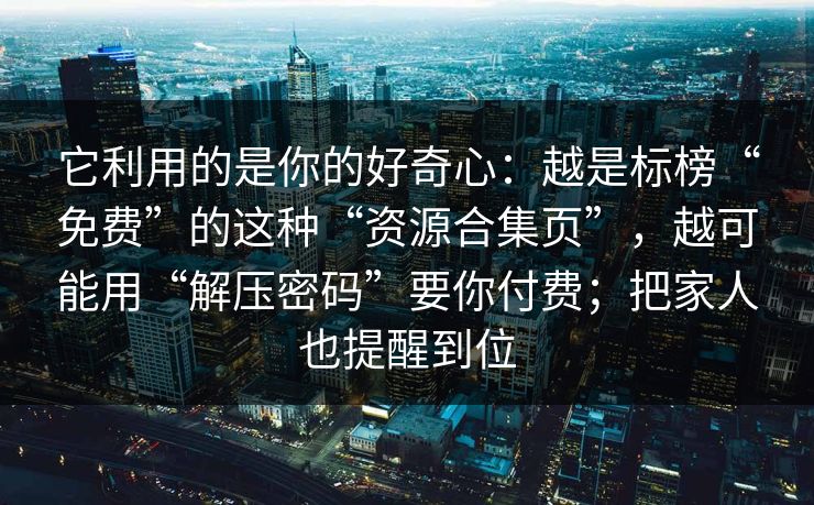 它利用的是你的好奇心：越是标榜“免费”的这种“资源合集页”，越可能用“解压密码”要你付费；把家人也提醒到位
