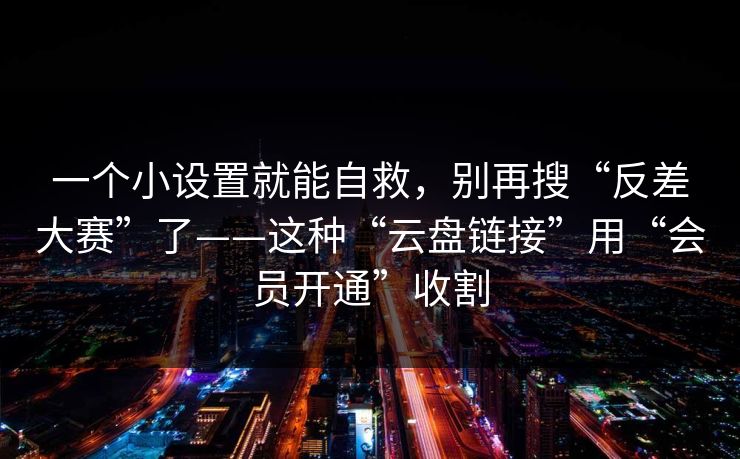 一个小设置就能自救，别再搜“反差大赛”了——这种“云盘链接”用“会员开通”收割