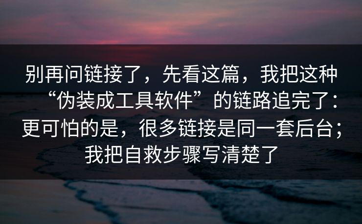 别再问链接了，先看这篇，我把这种“伪装成工具软件”的链路追完了：更可怕的是，很多链接是同一套后台；我把自救步骤写清楚了