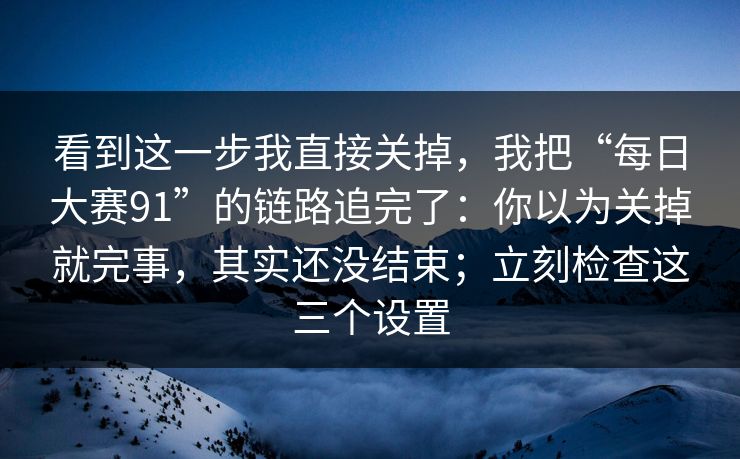 看到这一步我直接关掉，我把“每日大赛91”的链路追完了：你以为关掉就完事，其实还没结束；立刻检查这三个设置