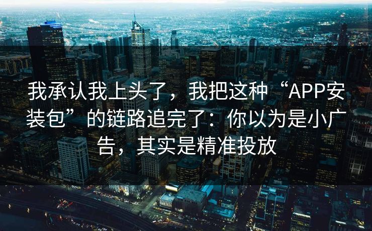 我承认我上头了，我把这种“APP安装包”的链路追完了：你以为是小广告，其实是精准投放