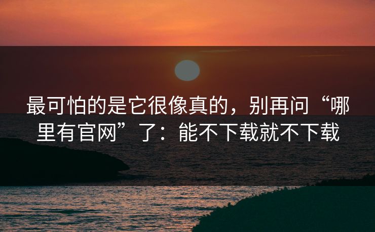 最可怕的是它很像真的，别再问“哪里有官网”了：能不下载就不下载