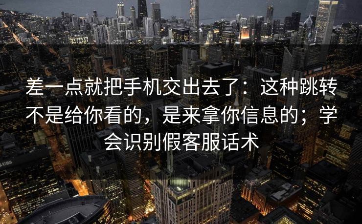 差一点就把手机交出去了：这种跳转不是给你看的，是来拿你信息的；学会识别假客服话术