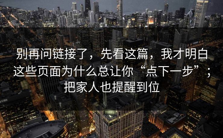 别再问链接了，先看这篇，我才明白这些页面为什么总让你“点下一步”；把家人也提醒到位