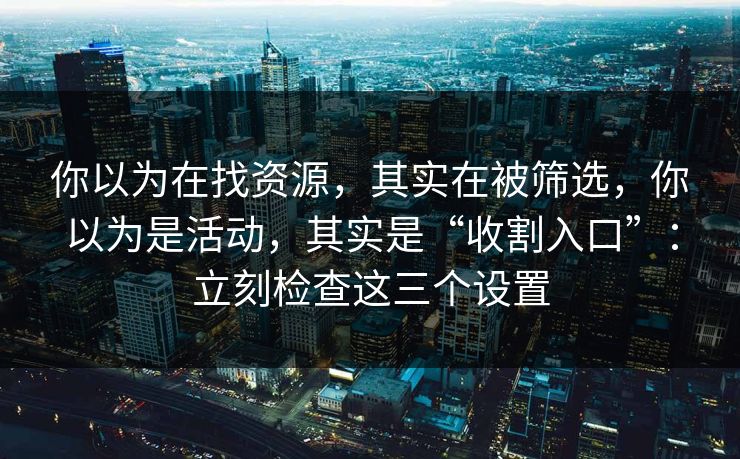 你以为在找资源，其实在被筛选，你以为是活动，其实是“收割入口”：立刻检查这三个设置