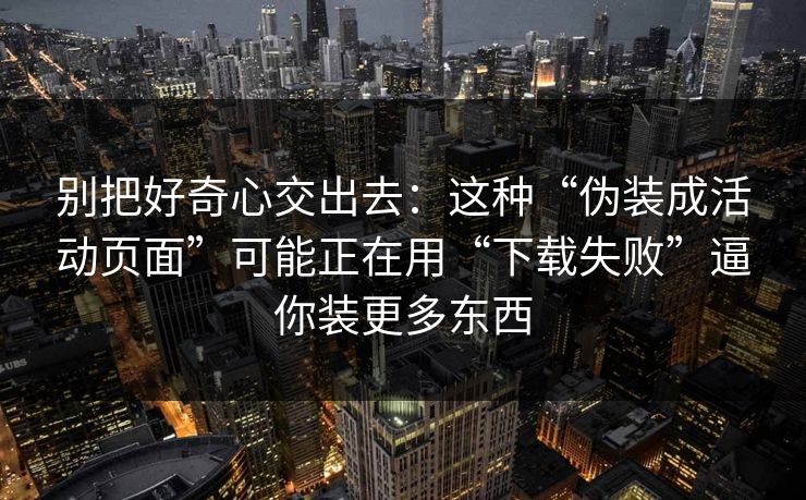 别把好奇心交出去：这种“伪装成活动页面”可能正在用“下载失败”逼你装更多东西
