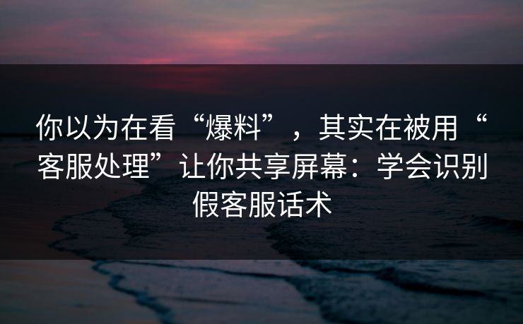 你以为在看“爆料”，其实在被用“客服处理”让你共享屏幕：学会识别假客服话术