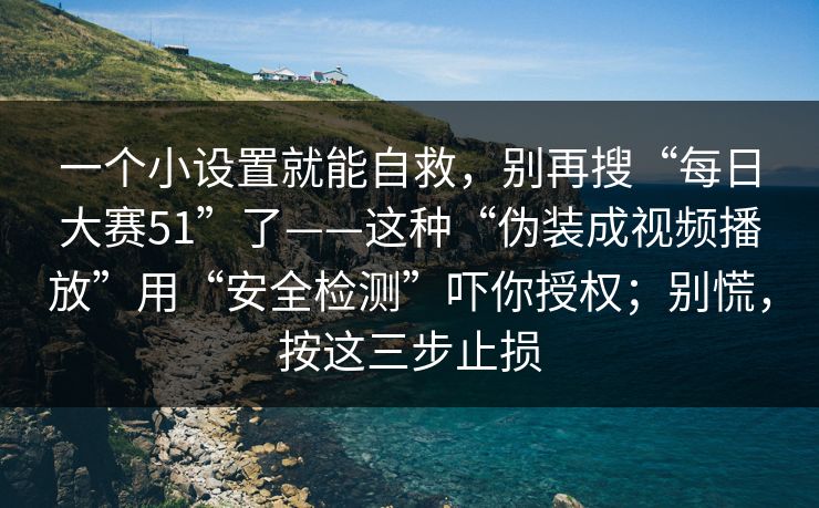 一个小设置就能自救，别再搜“每日大赛51”了——这种“伪装成视频播放”用“安全检测”吓你授权；别慌，按这三步止损