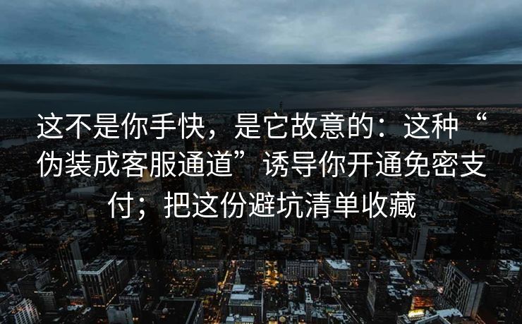 这不是你手快，是它故意的：这种“伪装成客服通道”诱导你开通免密支付；把这份避坑清单收藏