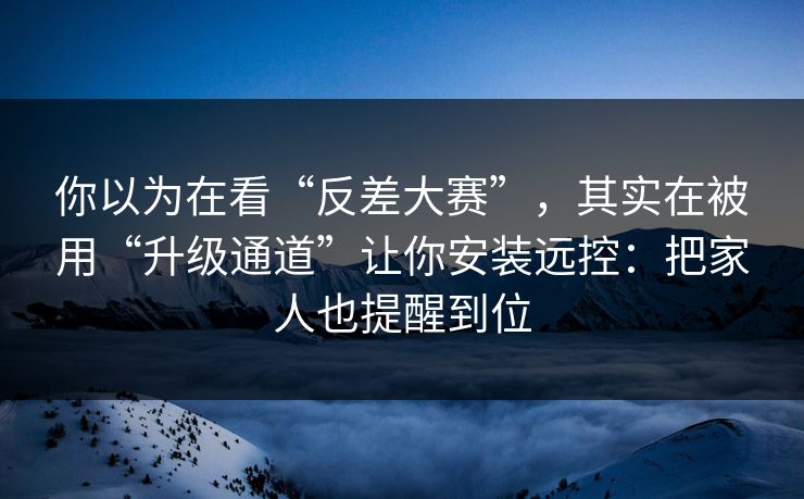 你以为在看“反差大赛”，其实在被用“升级通道”让你安装远控：把家人也提醒到位