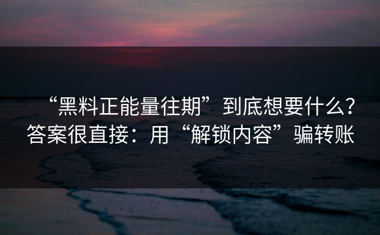 “黑料正能量往期”到底想要什么？答案很直接：用“解锁内容”骗转账