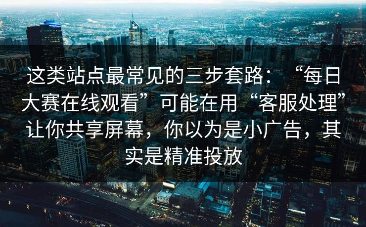 这类站点最常见的三步套路：“每日大赛在线观看”可能在用“客服处理”让你共享屏幕，你以为是小广告，其实是精准投放