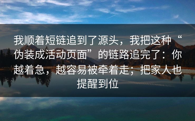我顺着短链追到了源头，我把这种“伪装成活动页面”的链路追完了：你越着急，越容易被牵着走；把家人也提醒到位