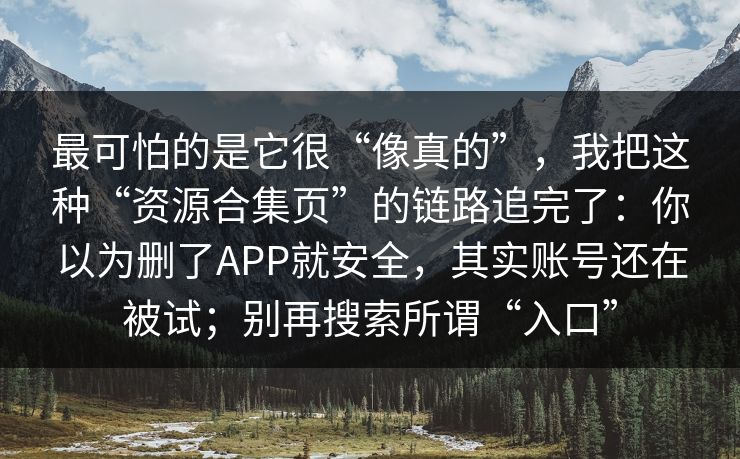 最可怕的是它很“像真的”，我把这种“资源合集页”的链路追完了：你以为删了APP就安全，其实账号还在被试；别再搜索所谓“入口”