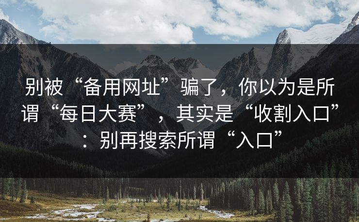 别被“备用网址”骗了，你以为是所谓“每日大赛”，其实是“收割入口”：别再搜索所谓“入口”