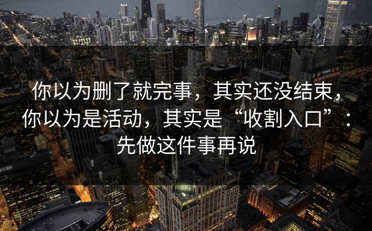 你以为删了就完事，其实还没结束，你以为是活动，其实是“收割入口”：先做这件事再说