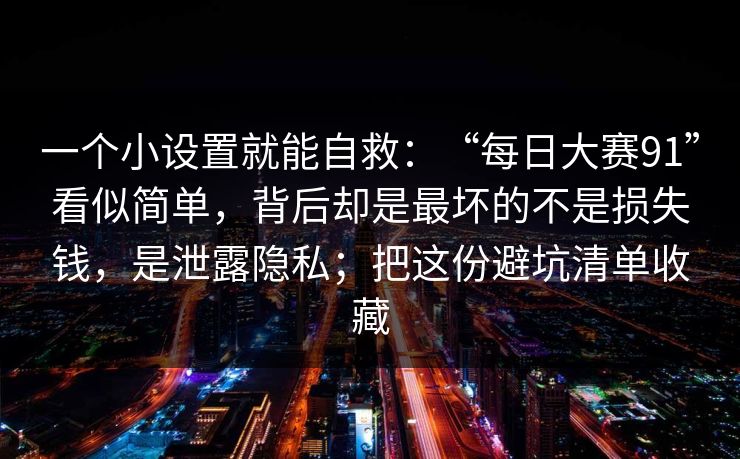 一个小设置就能自救：“每日大赛91”看似简单，背后却是最坏的不是损失钱，是泄露隐私；把这份避坑清单收藏