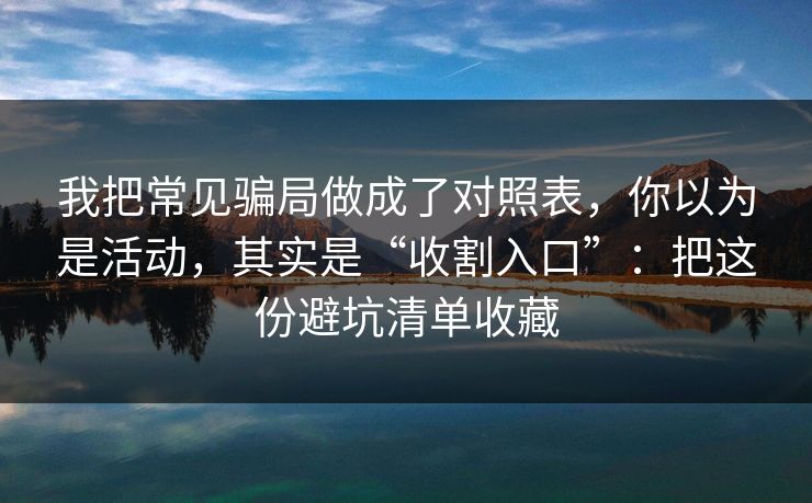 我把常见骗局做成了对照表，你以为是活动，其实是“收割入口”：把这份避坑清单收藏