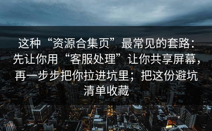 这种“资源合集页”最常见的套路：先让你用“客服处理”让你共享屏幕，再一步步把你拉进坑里；把这份避坑清单收藏