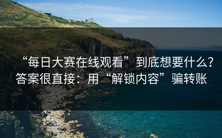 “每日大赛在线观看”到底想要什么？答案很直接：用“解锁内容”骗转账