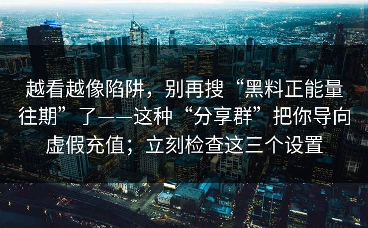 越看越像陷阱，别再搜“黑料正能量往期”了——这种“分享群”把你导向虚假充值；立刻检查这三个设置