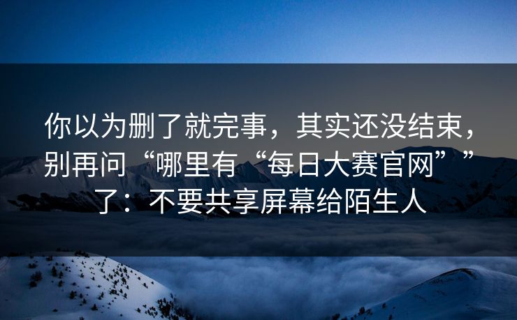 你以为删了就完事，其实还没结束，别再问“哪里有“每日大赛官网””了：不要共享屏幕给陌生人