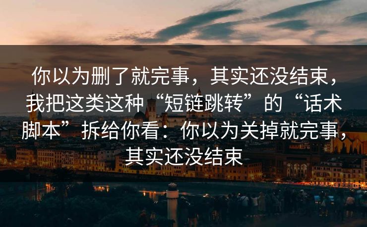 你以为删了就完事，其实还没结束，我把这类这种“短链跳转”的“话术脚本”拆给你看：你以为关掉就完事，其实还没结束