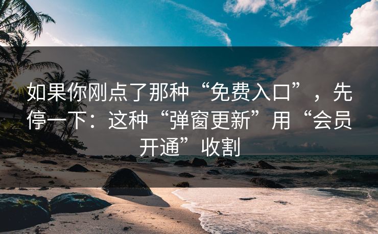 如果你刚点了那种“免费入口”，先停一下：这种“弹窗更新”用“会员开通”收割