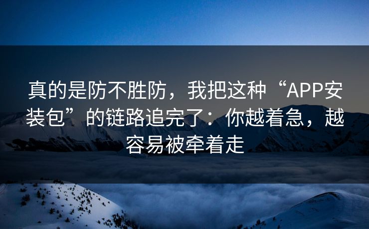 真的是防不胜防，我把这种“APP安装包”的链路追完了：你越着急，越容易被牵着走