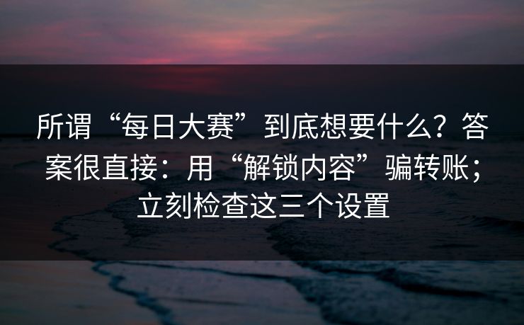所谓“每日大赛”到底想要什么?答案很直接:用“解锁内容”骗转账;立刻检查这三个设置 所谓“每日大赛”到底想要什么?答案很直接:用“解锁内容”骗转账;立刻检查这三个设置