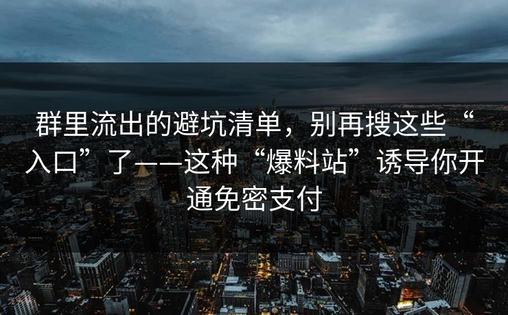 群里流出的避坑清单,别再搜这些“入口”了——这种“爆料站”诱导你开通免密支付 群里流出的避坑清单,别再搜这些“入口”了——这种“爆料站”诱导你开通免密支付