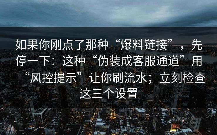 如果你刚点了那种“爆料链接”,先停一下:这种“伪装成客服通道”用“风控提示”让你刷流水;立刻检查这三个设置 如果你刚点了那种“爆料链接”,先停一下:这种“伪装成客服通道”用“风控提示”让你刷流水;立刻检查这三个设置
