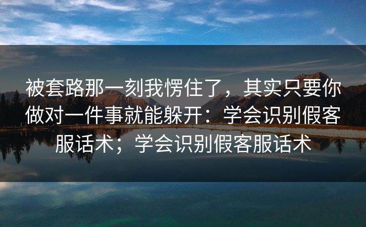 被套路那一刻我愣住了,其实只要你做对一件事就能躲开:学会识别假客服话术;学会识别假客服话术 被套路那一刻我愣住了,其实只要你做对一件事就能躲开:学会识别假客服话术;学会识别假客服话术