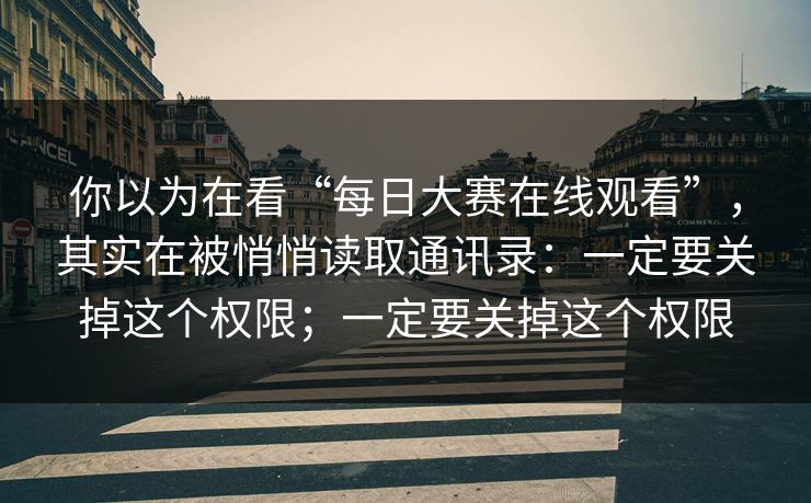 你以为在看“每日大赛在线观看”,其实在被悄悄读取通讯录:一定要关掉这个权限;一定要关掉这个权限 你以为在看“每日大赛在线观看”,其实在被悄悄读取通讯录:一定要关掉这个权限;一定要关掉这个权限