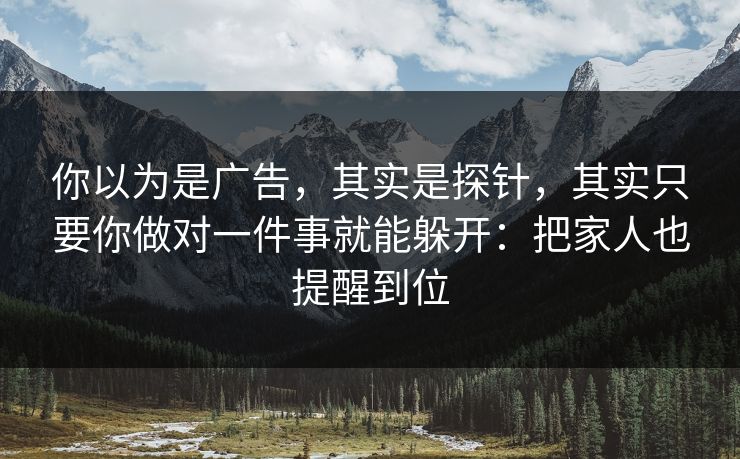 你以为是广告,其实是探针,其实只要你做对一件事就能躲开:把家人也提醒到位 你以为是广告,其实是探针,其实只要你做对一件事就能躲开:把家人也提醒到位