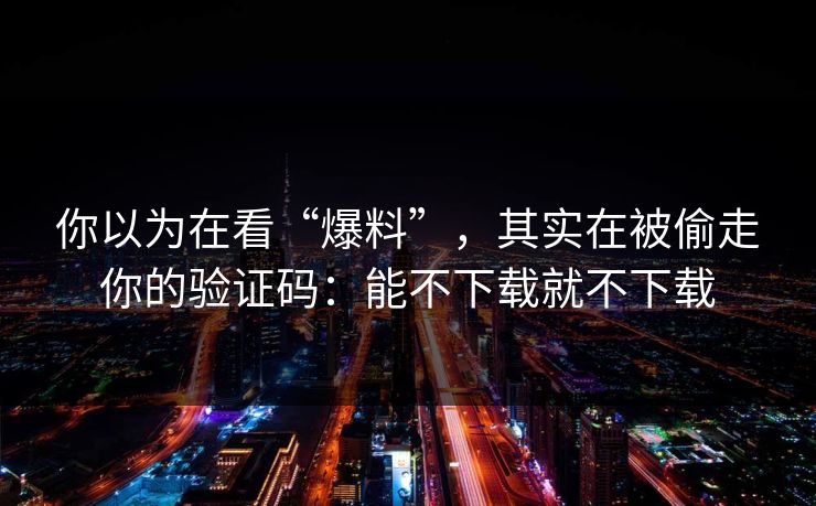 你以为在看“爆料”,其实在被偷走你的验证码:能不下载就不下载 你以为在看“爆料”,其实在被偷走你的验证码:能不下载就不下载
