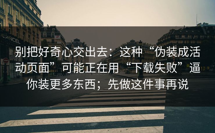 别把好奇心交出去：这种“伪装成活动页面”可能正在用“下载失败”逼你装更多东西；先做这件事再说