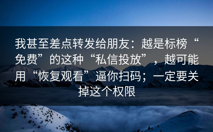 我甚至差点转发给朋友：越是标榜“免费”的这种“私信投放”，越可能用“恢复观看”逼你扫码；一定要关掉这个权限