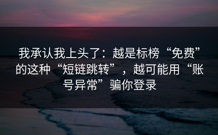 我承认我上头了：越是标榜“免费”的这种“短链跳转”，越可能用“账号异常”骗你登录