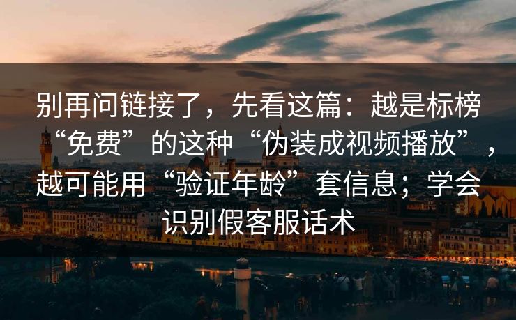 别再问链接了,先看这篇:越是标榜“免费”的这种“伪装成视频播放”,越可能用“验证年龄”套信息;学会识别假客服话术 别再问链接了,先看这篇:越是标榜“免费”的这种“伪装成视频播放”,越可能用“验证年龄”套信息;学会识别假客服话术