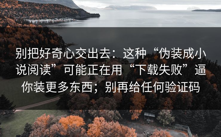 别把好奇心交出去:这种“伪装成小说阅读”可能正在用“下载失败”逼你装更多东西;别再给任何验证码 别把好奇心交出去:这种“伪装成小说阅读”可能正在用“下载失败”逼你装更多东西;别再给任何验证码