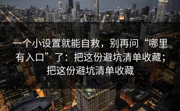 一个小设置就能自救,别再问“哪里有入口”了:把这份避坑清单收藏;把这份避坑清单收藏 一个小设置就能自救,别再问“哪里有入口”了:把这份避坑清单收藏;把这份避坑清单收藏