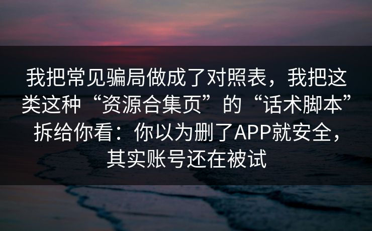 我把常见骗局做成了对照表,我把这类这种“资源合集页”的“话术脚本”拆给你看:你以为删了APP就安全,其实账号还在被试 我把常见骗局做成了对照表,我把这类这种“资源合集页”的“话术脚本”拆给你看:你以为删了APP就安全,其实账号还在被试