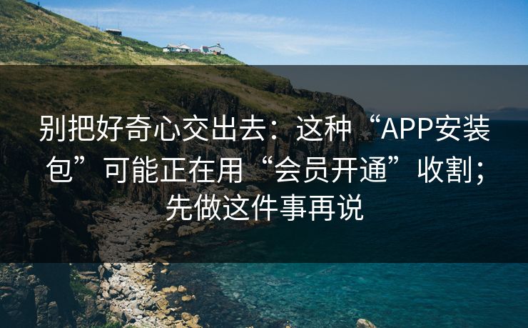 别把好奇心交出去:这种“APP安装包”可能正在用“会员开通”收割;先做这件事再说 别把好奇心交出去:这种“APP安装包”可能正在用“会员开通”收割;先做这件事再说