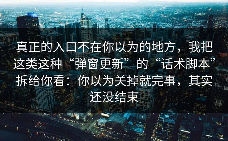 真正的入口不在你以为的地方,我把这类这种“弹窗更新”的“话术脚本”拆给你看:你以为关掉就完事,其实还没结束 真正的入口不在你以为的地方,我把这类这种“弹窗更新”的“话术脚本”拆给你看:你以为关掉就完事,其实还没结束