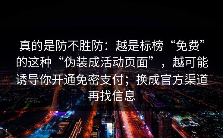 真的是防不胜防:越是标榜“免费”的这种“伪装成活动页面”,越可能诱导你开通免密支付;换成官方渠道再找信息 真的是防不胜防:越是标榜“免费”的这种“伪装成活动页面”,越可能诱导你开通免密支付;换成官方渠道再找信息